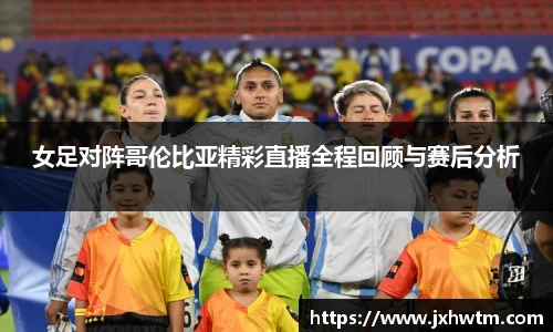 女足对阵哥伦比亚精彩直播全程回顾与赛后分析