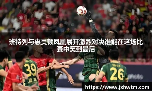 班特列与惠灵顿凤凰展开激烈对决谁能在这场比赛中笑到最后